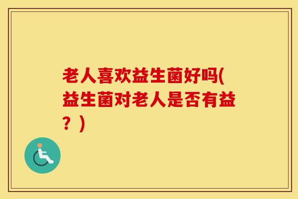 老人喜欢益生菌好吗(益生菌对老人是否有益?) 老人喜欢益生菌好吗(益生菌对老人是否有益?)