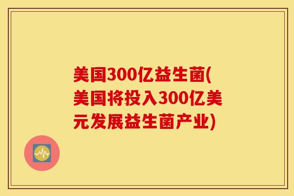 美国300亿益生菌(美国将投入300亿美元发展益生菌产业)