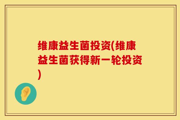 维康益生菌投资(维康益生菌获得新一轮投资)