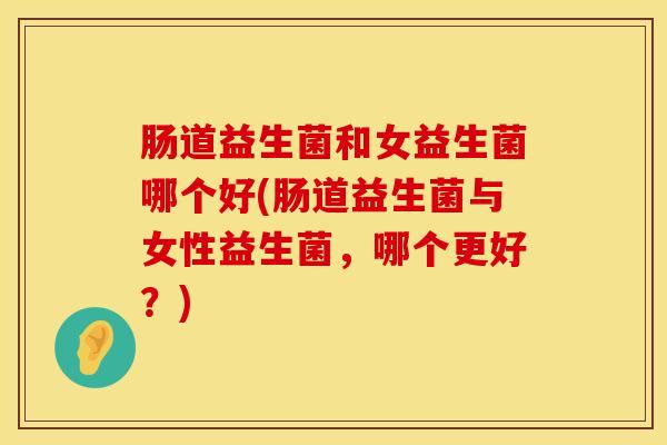 肠道益生菌和女益生菌哪个好(肠道益生菌与女性益生菌，哪个更好？)