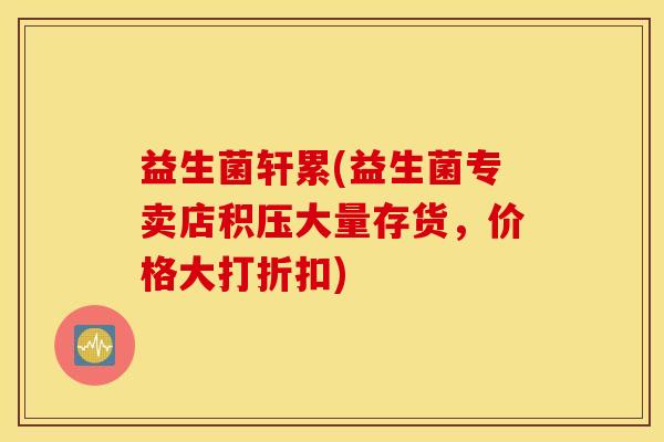 益生菌轩累(益生菌专卖店积压大量存货，价格大打折扣)