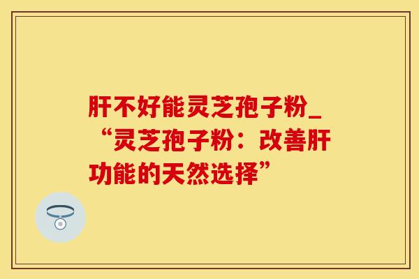 肝不好能灵芝孢子粉_“灵芝孢子粉：改善肝功能的天然选择”