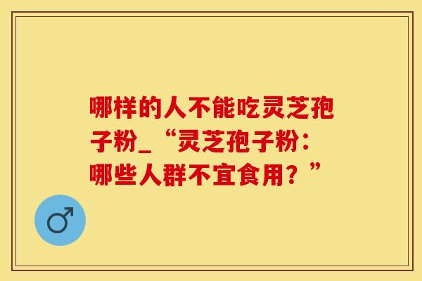 哪样的人不能吃灵芝孢子粉_“灵芝孢子粉：哪些人群不宜食用？”