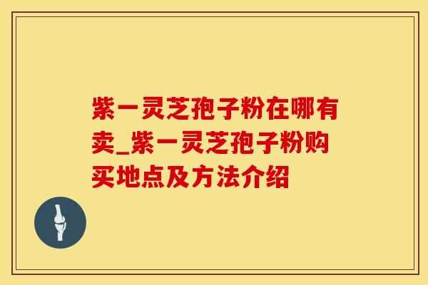 紫一灵芝孢子粉在哪有卖_紫一灵芝孢子粉购买地点及方法介绍