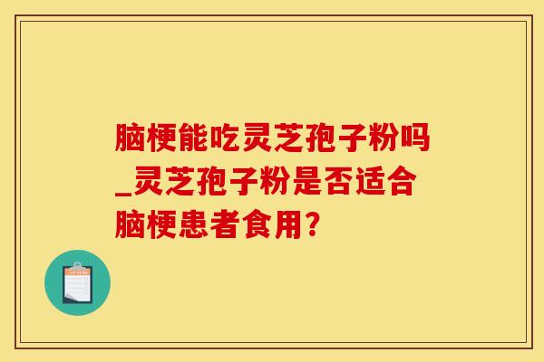 脑梗能吃灵芝孢子粉吗_灵芝孢子粉是否适合脑梗患者食用？
