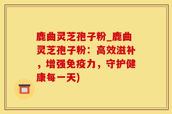 鹿曲灵芝孢子粉_鹿曲灵芝孢子粉:高效滋补,增强,守护健康每一天) 鹿曲灵芝孢子粉_鹿曲灵芝孢子粉:高效滋补,增强,守护健康每一天)
