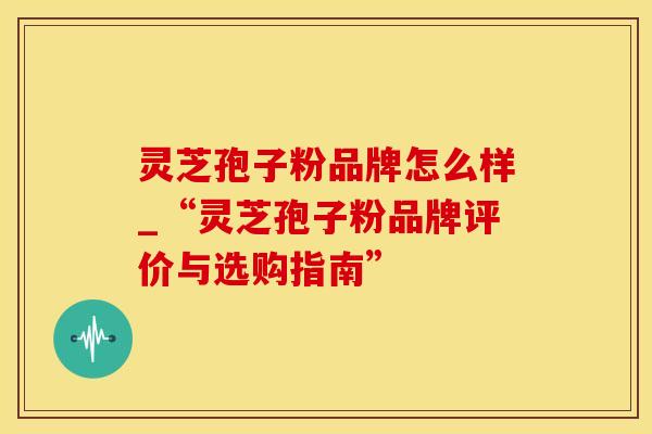 灵芝孢子粉品牌怎么样_“灵芝孢子粉品牌评价与选购指南”