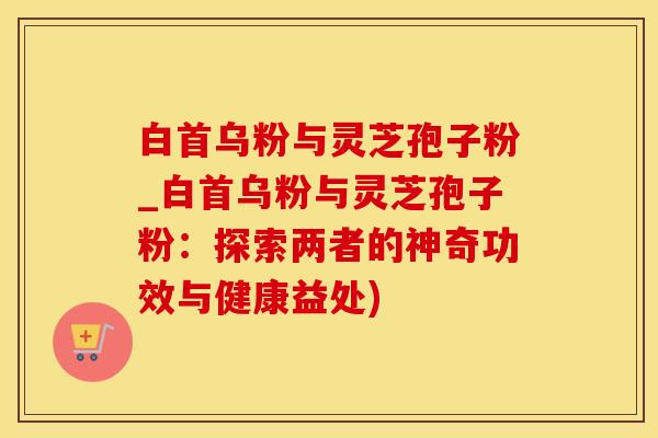 白首乌粉与灵芝孢子粉_白首乌粉与灵芝孢子粉：探索两者的神奇功效与健康益处)