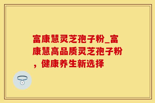 富康慧灵芝孢子粉_富康慧高品质灵芝孢子粉，健康养生新选择