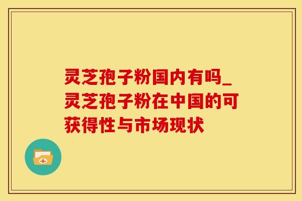 灵芝孢子粉国内有吗_灵芝孢子粉在中国的可获得性与市场现状