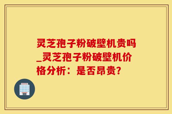 灵芝孢子粉破壁机贵吗_灵芝孢子粉破壁机价格分析：是否昂贵？
