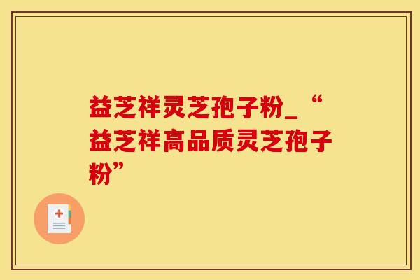 益芝祥灵芝孢子粉_“益芝祥高品质灵芝孢子粉”