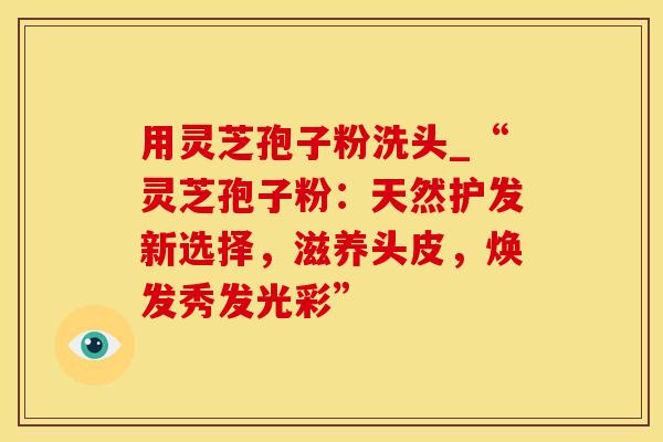 用灵芝孢子粉洗头_“灵芝孢子粉：天然护发新选择，滋养头皮，焕发秀发光彩”