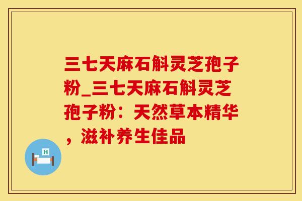 三七天麻石斛灵芝孢子粉_三七天麻石斛灵芝孢子粉：天然草本精华，滋补养生佳品