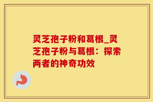 灵芝孢子粉和葛根_灵芝孢子粉与葛根：探索两者的神奇功效
