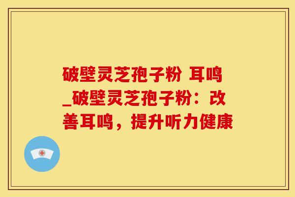 破壁灵芝孢子粉 耳鸣_破壁灵芝孢子粉：改善耳鸣，提升听力健康