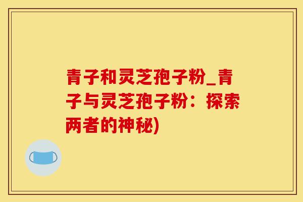 青子和灵芝孢子粉_青子与灵芝孢子粉:探索两者的神秘) 青子和灵芝孢子粉_青子与灵芝孢子粉:探索两者的神秘)