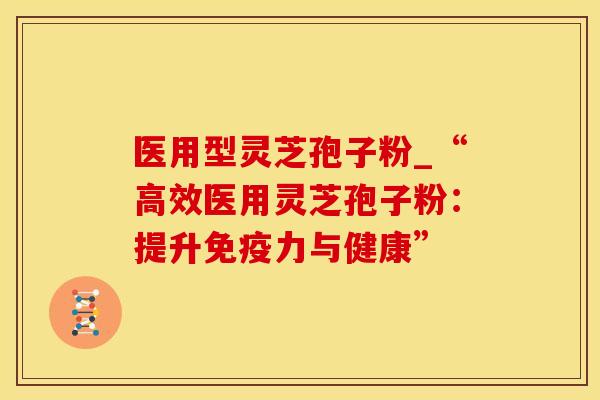 医用型灵芝孢子粉_“高效医用灵芝孢子粉：提升免疫力与健康”