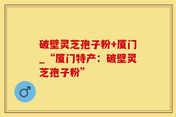 破壁灵芝孢子粉+厦门_“厦门特产：破壁灵芝孢子粉”