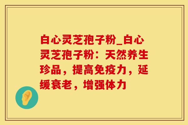 白心灵芝孢子粉_白心灵芝孢子粉：天然养生珍品，提高免疫力，延缓衰老，增强体力
