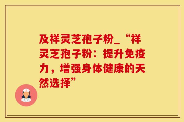 及祥灵芝孢子粉_“祥灵芝孢子粉：提升免疫力，增强身体健康的天然选择”