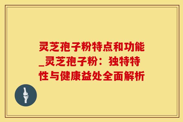 灵芝孢子粉特点和功能_灵芝孢子粉：独特特性与健康益处全面解析