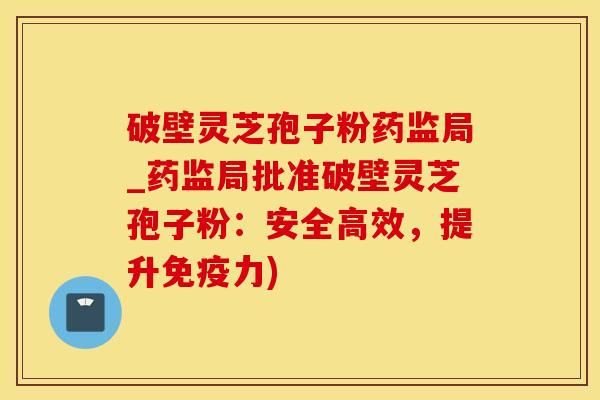 破壁灵芝孢子粉药监局_药监局批准破壁灵芝孢子粉：安全高效，提升免疫力)