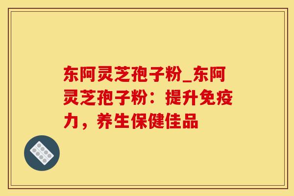东阿灵芝孢子粉_东阿灵芝孢子粉：提升免疫力，养生保健佳品