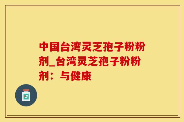 中国台湾灵芝孢子粉粉剂_台湾灵芝孢子粉粉剂：与健康