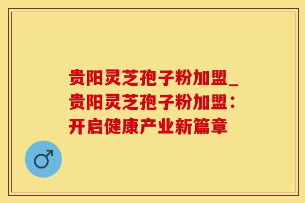 贵阳灵芝孢子粉加盟_贵阳灵芝孢子粉加盟：开启健康产业新篇章
