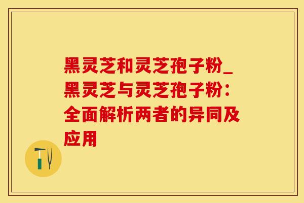 黑灵芝和灵芝孢子粉_黑灵芝与灵芝孢子粉：全面解析两者的异同及应用