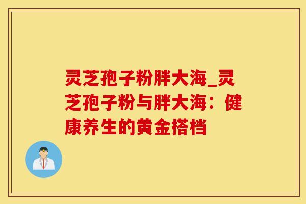 灵芝孢子粉胖大海_灵芝孢子粉与胖大海：健康养生的黄金搭档