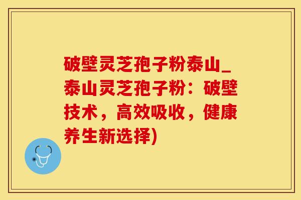 破壁灵芝孢子粉泰山_泰山灵芝孢子粉：破壁技术，高效吸收，健康养生新选择)