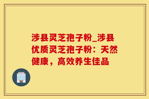 涉县灵芝孢子粉_涉县优质灵芝孢子粉：天然健康，高效养生佳品
