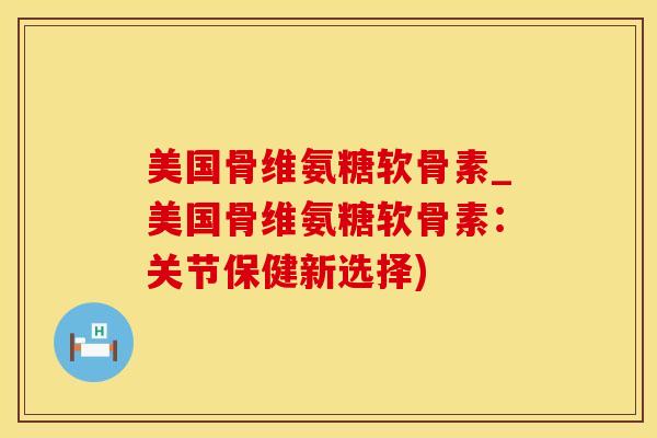 美国骨维氨糖软骨素_美国骨维氨糖软骨素：关节保健新选择)