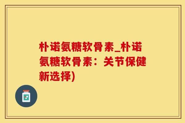 朴诺氨糖软骨素_朴诺氨糖软骨素：关节保健新选择)