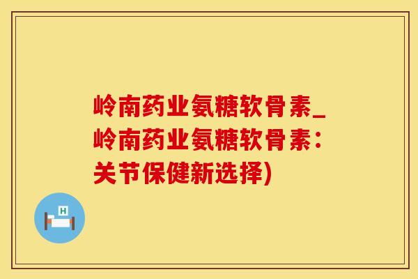 岭南药业氨糖软骨素_岭南药业氨糖软骨素：关节保健新选择)
