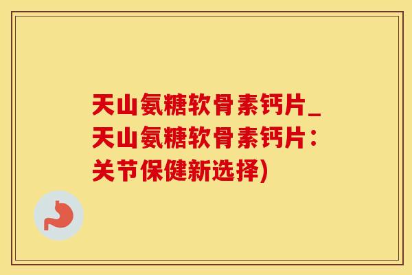 天山氨糖软骨素钙片_天山氨糖软骨素钙片：关节保健新选择)
