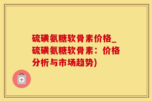 硫磺氨糖软骨素价格_硫磺氨糖软骨素：价格分析与市场趋势)