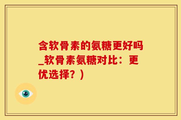 含软骨素的氨糖更好吗_软骨素氨糖对比：更优选择？)
