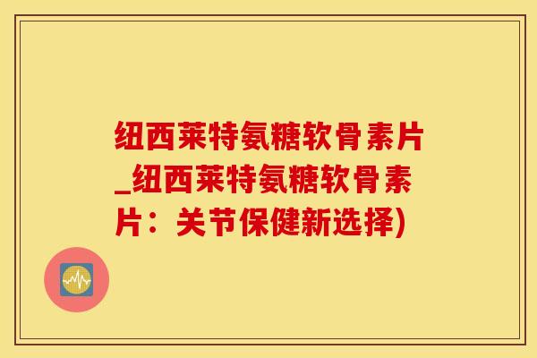 纽西莱特氨糖软骨素片_纽西莱特氨糖软骨素片：关节保健新选择)