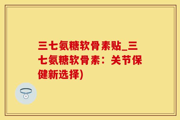 三七氨糖软骨素贴_三七氨糖软骨素：关节保健新选择)