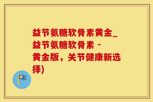 益节氨糖软骨素黄金_益节氨糖软骨素 - 黄金版,关节健康新选择) 益节氨糖软骨素黄金_益节氨糖软骨素 - 黄金版,关节健康新选择)