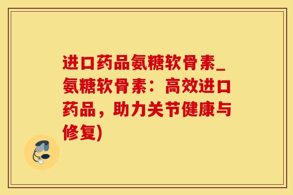 进口药品氨糖软骨素_氨糖软骨素：高效进口药品，助力关节健康与修复)