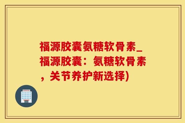 福源胶囊氨糖软骨素_福源胶囊：氨糖软骨素，关节养护新选择)