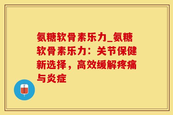 氨糖软骨素乐力_氨糖软骨素乐力：关节保健新选择，高效缓解疼痛与炎症