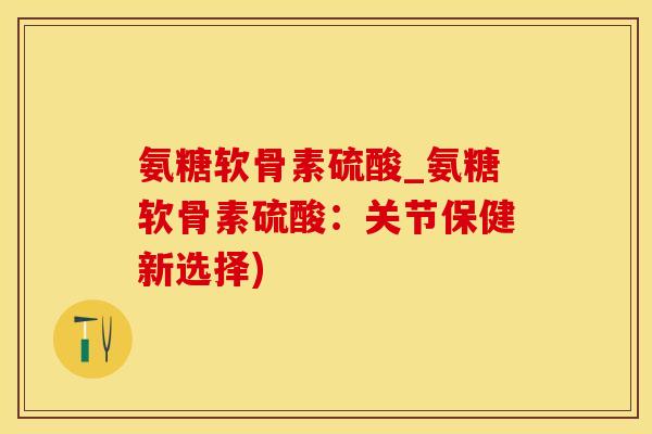 氨糖软骨素硫酸_氨糖软骨素硫酸：关节保健新选择)