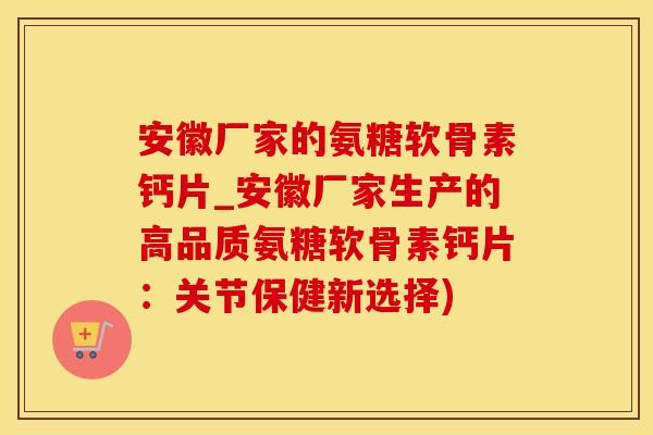 安徽厂家的氨糖软骨素钙片_安徽厂家生产的高品质氨糖软骨素钙片：关节保健新选择)