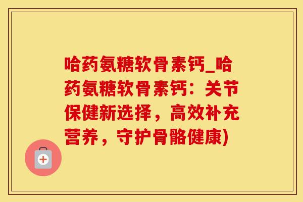 哈药氨糖软骨素钙_哈药氨糖软骨素钙：关节保健新选择，高效补充营养，守护骨骼健康)