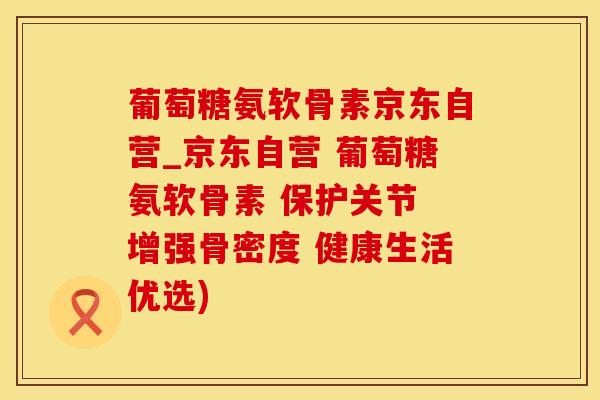 葡萄糖氨软骨素京东自营_京东自营 葡萄糖氨软骨素 保护关节 增强骨密度 健康生活优选)